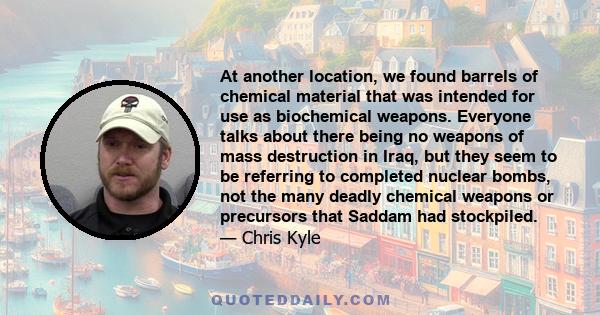 At another location, we found barrels of chemical material that was intended for use as biochemical weapons. Everyone talks about there being no weapons of mass destruction in Iraq, but they seem to be referring to