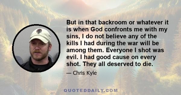 But in that backroom or whatever it is when God confronts me with my sins, I do not believe any of the kills I had during the war will be among them. Everyone I shot was evil. I had good cause on every shot. They all