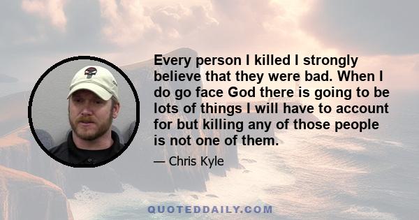 Every person I killed I strongly believe that they were bad. When I do go face God there is going to be lots of things I will have to account for but killing any of those people is not one of them.