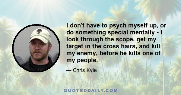 I don't have to psych myself up, or do something special mentally - I look through the scope, get my target in the cross hairs, and kill my enemy, before he kills one of my people.