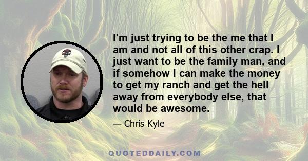 I'm just trying to be the me that I am and not all of this other crap. I just want to be the family man, and if somehow I can make the money to get my ranch and get the hell away from everybody else, that would be