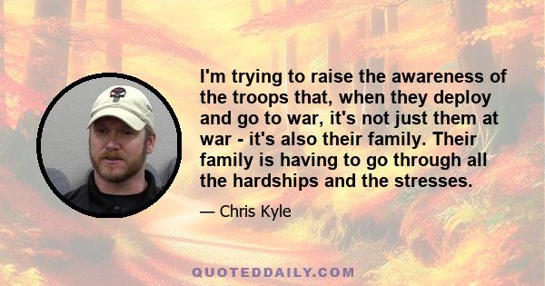 I'm trying to raise the awareness of the troops that, when they deploy and go to war, it's not just them at war - it's also their family. Their family is having to go through all the hardships and the stresses.