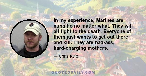 In my experience, Marines are gung ho no matter what. They will all fight to the death. Everyone of them just wants to get out there and kill. They are bad-ass, hard-charging mothers.