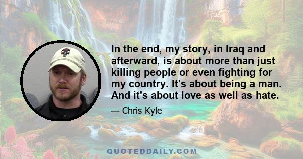 In the end, my story, in Iraq and afterward, is about more than just killing people or even fighting for my country. It's about being a man. And it's about love as well as hate.