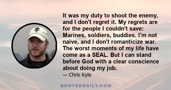 It was my duty to shoot the enemy, and I don't regret it. My regrets are for the people I couldn't save: Marines, soldiers, buddies. I'm not naive, and I don't romanticize war. The worst moments of my life have come as