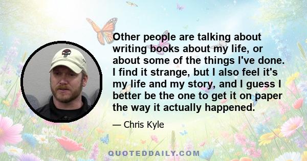 Other people are talking about writing books about my life, or about some of the things I've done. I find it strange, but I also feel it's my life and my story, and I guess I better be the one to get it on paper the way 