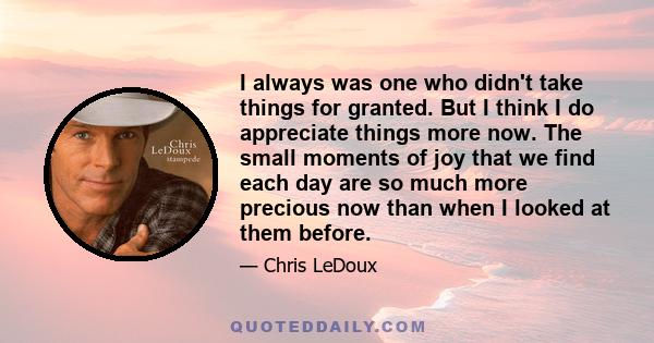 I always was one who didn't take things for granted. But I think I do appreciate things more now. The small moments of joy that we find each day are so much more precious now than when I looked at them before.