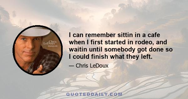 I can remember sittin in a cafe when I first started in rodeo, and waitin until somebody got done so I could finish what they left.