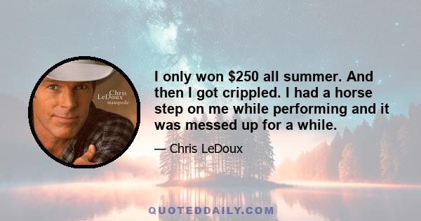 I only won $250 all summer. And then I got crippled. I had a horse step on me while performing and it was messed up for a while.