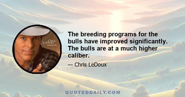 The breeding programs for the bulls have improved significantly. The bulls are at a much higher caliber.