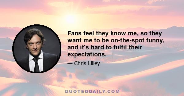 Fans feel they know me, so they want me to be on-the-spot funny, and it's hard to fulfil their expectations.