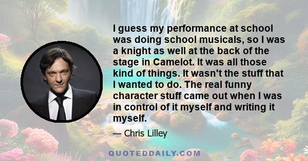 I guess my performance at school was doing school musicals, so I was a knight as well at the back of the stage in Camelot. It was all those kind of things. It wasn't the stuff that I wanted to do. The real funny