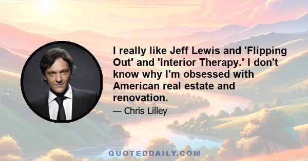 I really like Jeff Lewis and 'Flipping Out' and 'Interior Therapy.' I don't know why I'm obsessed with American real estate and renovation.