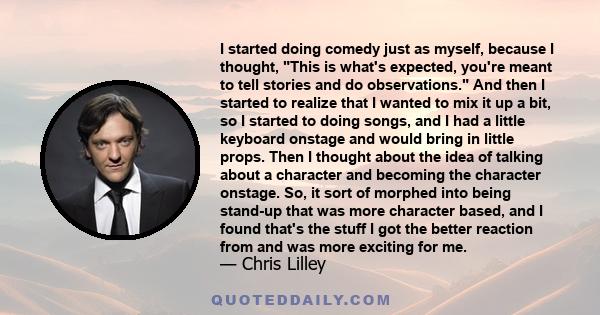 I started doing comedy just as myself, because I thought, This is what's expected, you're meant to tell stories and do observations. And then I started to realize that I wanted to mix it up a bit, so I started to doing