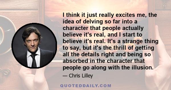 I think it just really excites me, the idea of delving so far into a character that people actually believe it's real, and I start to believe it's real. It's a strange thing to say, but it's the thrill of getting all