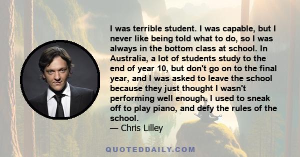 I was terrible student. I was capable, but I never like being told what to do, so I was always in the bottom class at school. In Australia, a lot of students study to the end of year 10, but don't go on to the final