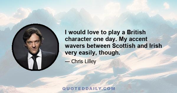 I would love to play a British character one day. My accent wavers between Scottish and Irish very easily, though.