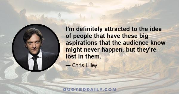 I'm definitely attracted to the idea of people that have these big aspirations that the audience know might never happen, but they're lost in them.