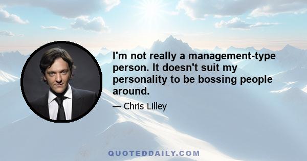 I'm not really a management-type person. It doesn't suit my personality to be bossing people around.