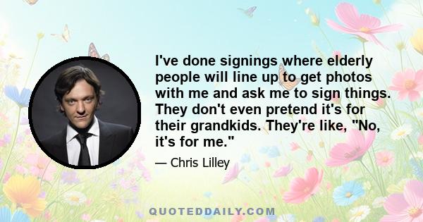 I've done signings where elderly people will line up to get photos with me and ask me to sign things. They don't even pretend it's for their grandkids. They're like, No, it's for me.