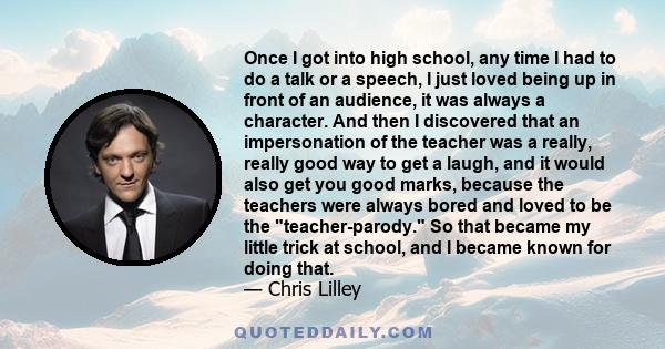 Once I got into high school, any time I had to do a talk or a speech, I just loved being up in front of an audience, it was always a character. And then I discovered that an impersonation of the teacher was a really,