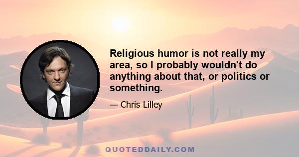 Religious humor is not really my area, so I probably wouldn't do anything about that, or politics or something.