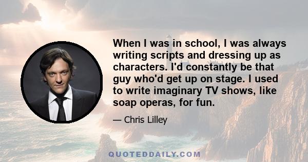 When I was in school, I was always writing scripts and dressing up as characters. I'd constantly be that guy who'd get up on stage. I used to write imaginary TV shows, like soap operas, for fun.