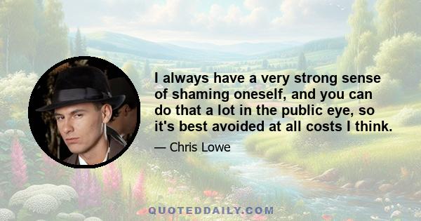 I always have a very strong sense of shaming oneself, and you can do that a lot in the public eye, so it's best avoided at all costs I think.