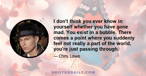 I don't think you ever know in yourself whether you have gone mad. You exist in a bubble. There comes a point where you suddenly feel not really a part of the world, you're just passing through.