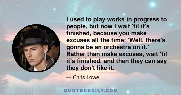 I used to play works in progress to people, but now I wait 'til it's finished, because you make excuses all the time: 'Well, there's gonna be an orchestra on it.' Rather than make excuses, wait 'til it's finished, and