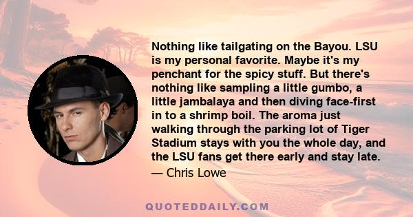 Nothing like tailgating on the Bayou. LSU is my personal favorite. Maybe it's my penchant for the spicy stuff. But there's nothing like sampling a little gumbo, a little jambalaya and then diving face-first in to a