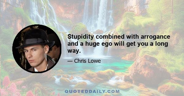 Stupidity combined with arrogance and a huge ego will get you a long way.