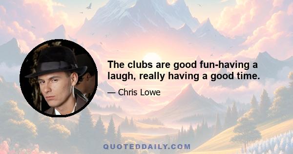 The clubs are good fun-having a laugh, really having a good time.