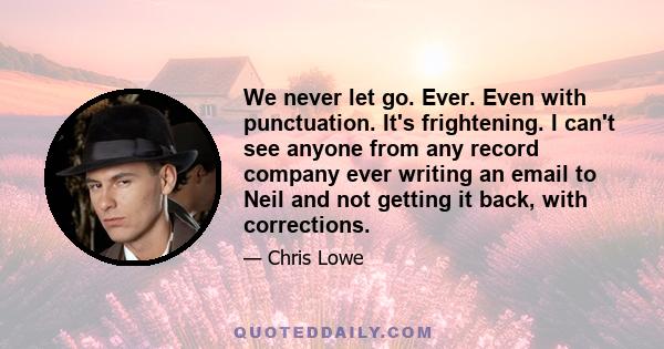 We never let go. Ever. Even with punctuation. It's frightening. I can't see anyone from any record company ever writing an email to Neil and not getting it back, with corrections.