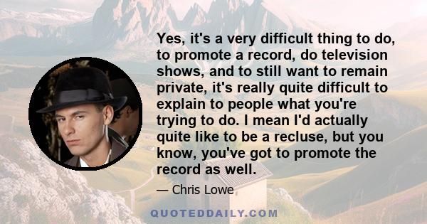 Yes, it's a very difficult thing to do, to promote a record, do television shows, and to still want to remain private, it's really quite difficult to explain to people what you're trying to do. I mean I'd actually quite 