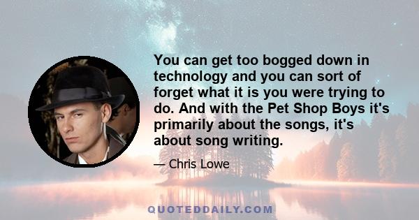 You can get too bogged down in technology and you can sort of forget what it is you were trying to do. And with the Pet Shop Boys it's primarily about the songs, it's about song writing.