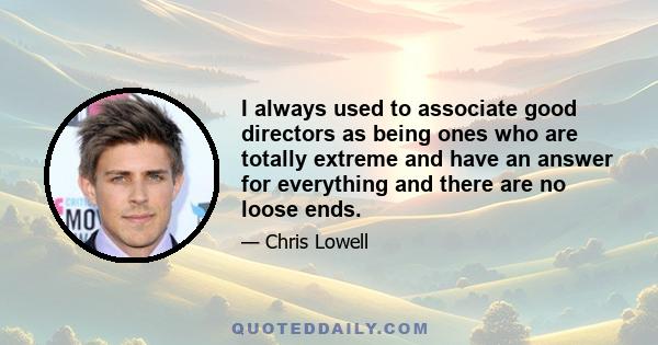 I always used to associate good directors as being ones who are totally extreme and have an answer for everything and there are no loose ends.