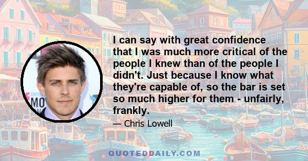 I can say with great confidence that I was much more critical of the people I knew than of the people I didn't. Just because I know what they're capable of, so the bar is set so much higher for them - unfairly, frankly.