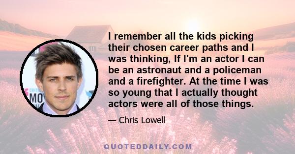 I remember all the kids picking their chosen career paths and I was thinking, If I'm an actor I can be an astronaut and a policeman and a firefighter. At the time I was so young that I actually thought actors were all