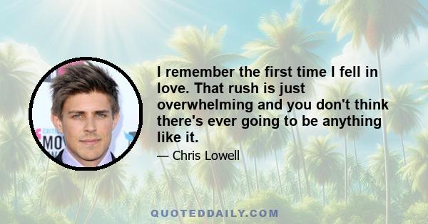 I remember the first time I fell in love. That rush is just overwhelming and you don't think there's ever going to be anything like it.