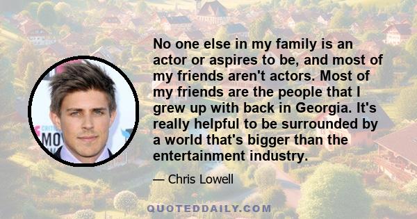 No one else in my family is an actor or aspires to be, and most of my friends aren't actors. Most of my friends are the people that I grew up with back in Georgia. It's really helpful to be surrounded by a world that's