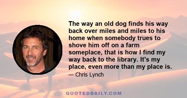 The way an old dog finds his way back over miles and miles to his home when somebody trues to shove him off on a farm someplace, that is how I find my way back to the library. It's my place, even more than my place is.