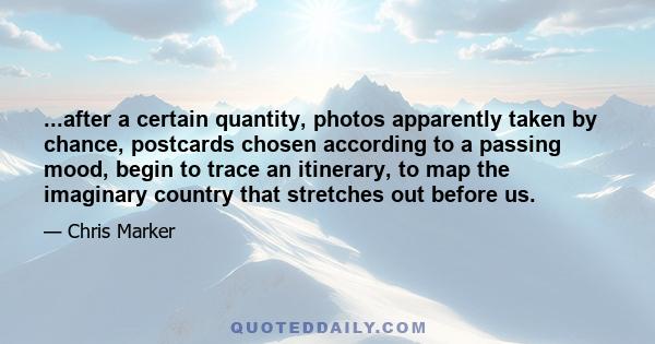 ...after a certain quantity, photos apparently taken by chance, postcards chosen according to a passing mood, begin to trace an itinerary, to map the imaginary country that stretches out before us.