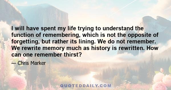 I will have spent my life trying to understand the function of remembering, which is not the opposite of forgetting, but rather its lining. We do not remember. We rewrite memory much as history is rewritten. How can one 