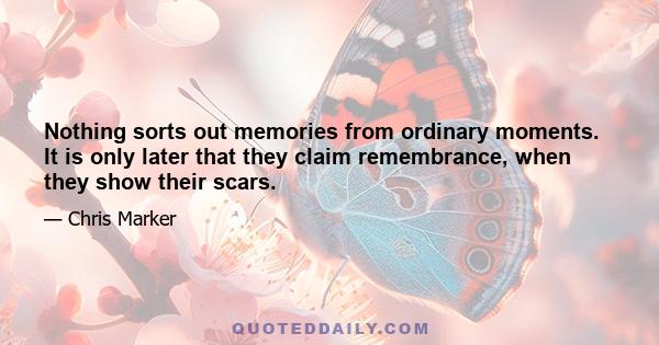 Nothing sorts out memories from ordinary moments. It is only later that they claim remembrance, when they show their scars.