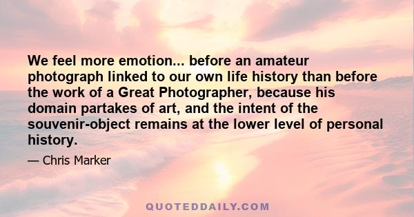 We feel more emotion... before an amateur photograph linked to our own life history than before the work of a Great Photographer, because his domain partakes of art, and the intent of the souvenir-object remains at the