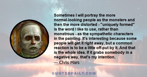 Sometimes I will portray the more normal-looking people as the monsters and then the more distorted - uniquely formed is the word I like to use, rather than monstrous - as the sympathetic characters in the painting.