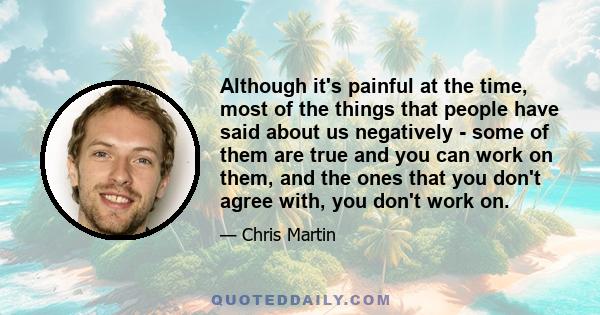 Although it's painful at the time, most of the things that people have said about us negatively - some of them are true and you can work on them, and the ones that you don't agree with, you don't work on.