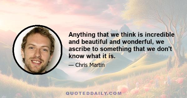 Anything that we think is incredible and beautiful and wonderful, we ascribe to something that we don't know what it is.