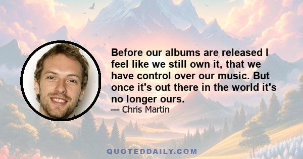 Before our albums are released I feel like we still own it, that we have control over our music. But once it's out there in the world it's no longer ours.